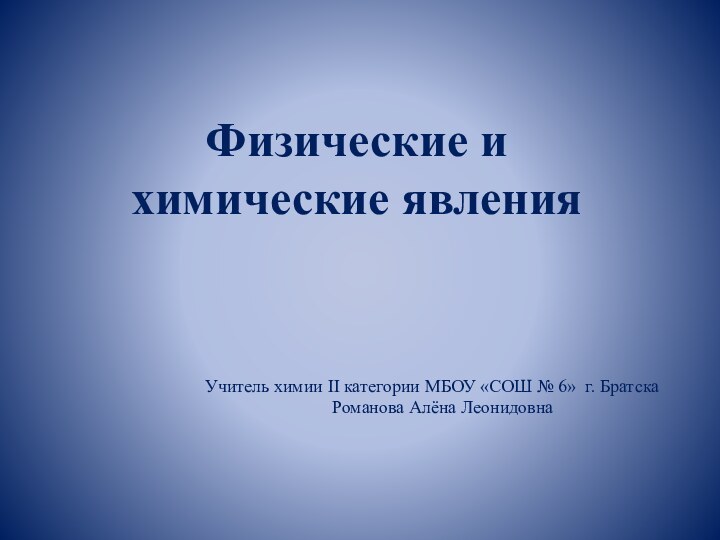 Физические и химические явленияУчитель химии II категории МБОУ «СОШ № 6» г. Братска Романова Алёна Леонидовна