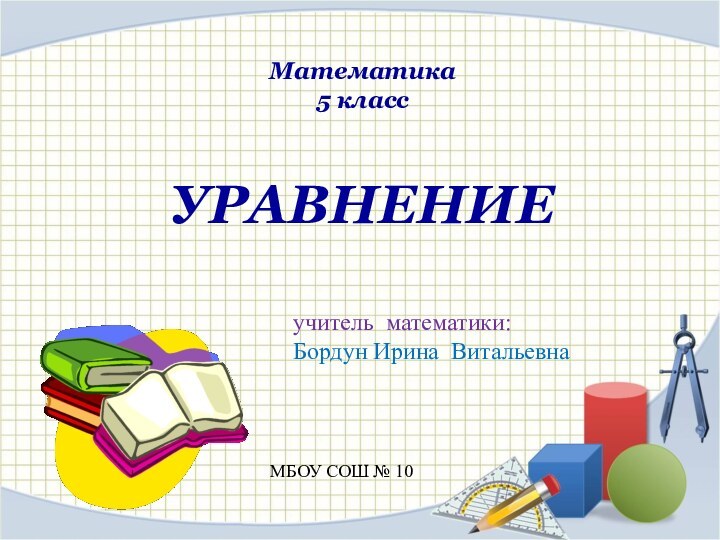 Математика5 классУРАВНЕНИЕучитель математики: Бордун Ирина ВитальевнаМБОУ СОШ № 10