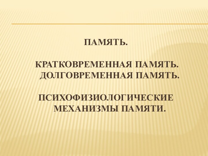 ПАМЯТЬ. КРАТКОВРЕМЕННАЯ ПАМЯТЬ. ДОЛГОВРЕМЕННАЯ ПАМЯТЬ.ПСИХОФИЗИОЛОГИЧЕСКИЕ МЕХАНИЗМЫ ПАМЯТИ.