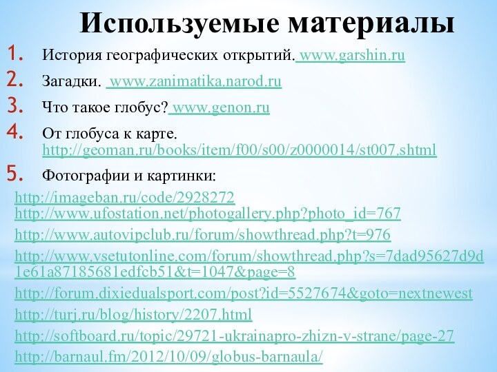 Используемые материалыИстория географических открытий. www.garshin.ruЗагадки. www.zanimatika.narod.ruЧто такое глобус? www.genon.ruОт глобуса к карте. http://geoman.ru/books/item/f00/s00/z0000014/st007.shtmlФотографии и картинки:http://imageban.ru/code/2928272 http://www.ufostation.net/photogallery.php?photo_id=767http://www.autovipclub.ru/forum/showthread.php?t=976http://www.vsetutonline.com/forum/showthread.php?s=7dad95627d9d1e61a87185681edfcb51&t=1047&page=8http://forum.dixiedualsport.com/post?id=5527674&goto=nextnewesthttp://turj.ru/blog/history/2207.htmlhttp://softboard.ru/topic/29721-ukrainapro-zhizn-v-strane/page-27http://barnaul.fm/2012/10/09/globus-barnaula/