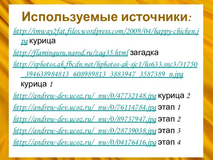 Используемые источники:http://imway2fat.files.wordpress.com/2009/04/happy-chicken.jpg курицаhttp://flaminguru.narod.ru/zag35.html загадкаhttp://sphotos.ak.fbcdn.net/hphotos-ak-sjc1/hs633.snc3/31750_394638984813_608989813_3883947_3587389_n.jpg курица 1http://andrew-dev.ucoz.ru/_nw/0/47732148.jpg курица 2http://andrew-dev.ucoz.ru/_nw/0/76114784.jpg этап 1http://andrew-dev.ucoz.ru/_nw/0/89737947.jpg этап 2http://andrew-dev.ucoz.ru/_nw/0/28739038.jpg этап 3http://andrew-dev.ucoz.ru/_nw/0/04176416.jpg этап 4