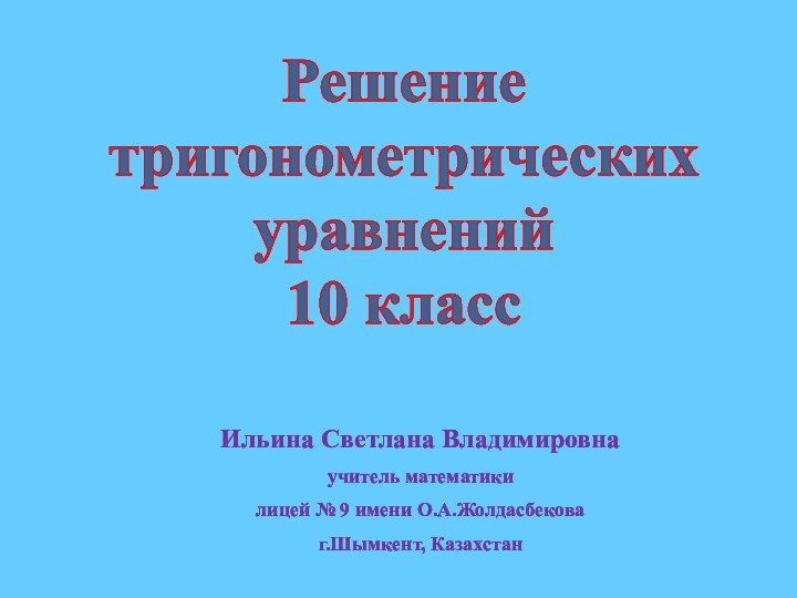 Решение тригонометрических уравнений10 классИльина Светлана Владимировнаучитель математикилицей № 9 имени О.А.Жолдасбековаг.Шымкент, Казахстан