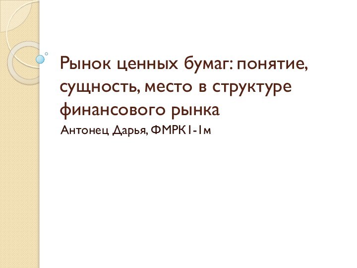 Рынок ценных бумаг: понятие, сущность, место в структуре финансового рынкаАнтонец Дарья, ФМРК1-1м