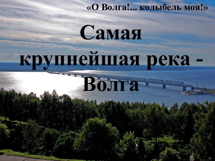«О Волга!... колыбель моя!»Самая крупнейшая река - Волга