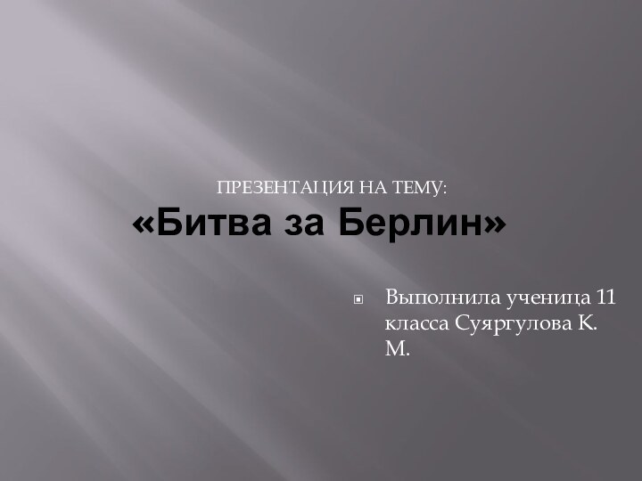 «Битва за Берлин» Презентация на тему:Выполнила ученица 11 класса Суяргулова К. М.