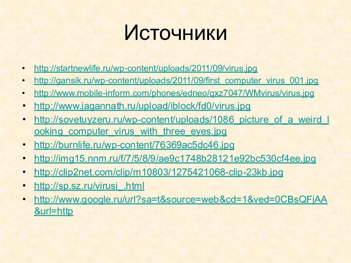 Источникиhttp://startnewlife.ru/wp-content/uploads/2011/09/virus.jpghttp://gansik.ru/wp-content/uploads/2011/09/first_computer_virus_001.jpghttp://www.mobile-inform.com/phones/edneo/qxz7047/WMvirus/virus.jpghttp://www.jagannath.ru/upload/iblock/fd0/virus.jpghttp://sovetuyzeru.ru/wp-content/uploads/1086_picture_of_a_weird_looking_computer_virus_with_three_eyes.jpghttp://burnlife.ru/wp-content/76369ac5dc46.jpghttp://img15.nnm.ru/f/7/5/8/9/ae9c1748b28121e92bc530cf4ee.jpghttp://clip2net.com/clip/m10803/1275421068-clip-23kb.jpghttp://sp.sz.ru/virusi_.htmlhttp://www.google.ru/url?sa=t&source=web&cd=1&ved=0CBsQFjAA&url=http