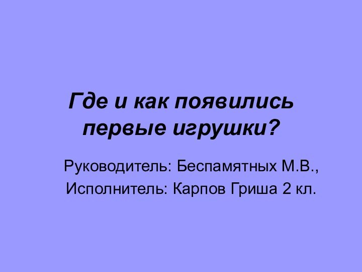 Где и как появились первые игрушки? Руководитель: Беспамятных М.В.,Исполнитель: Карпов Гриша 2 кл.