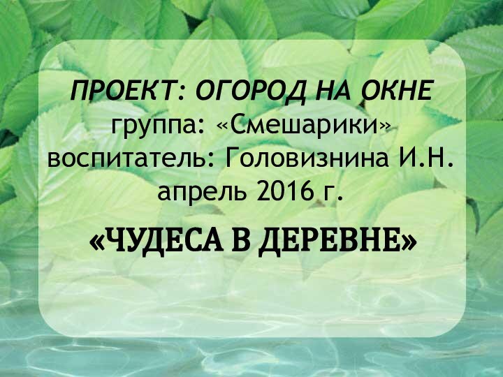 ПРОЕКТ: ОГОРОД НА ОКНЕ группа: «Смешарики» воспитатель: Головизнина И.Н. апрель 2016 г. «ЧУДЕСА В ДЕРЕВНЕ»