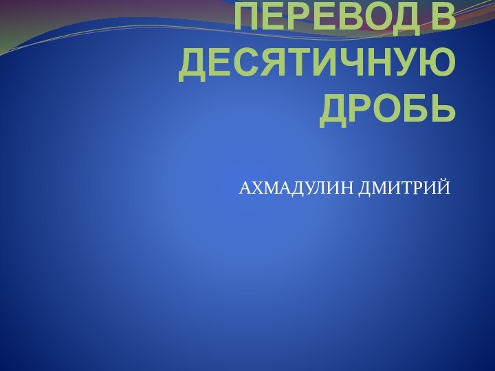 ПЕРЕВОД В ДЕСЯТИЧНУЮ ДРОБЬАХМАДУЛИН ДМИТРИЙ