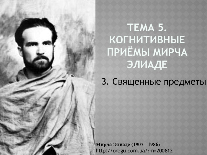 Тема 5. Когнитивные приёмы Мирча Элиаде 3. Священные предметыМирча Элиаде (1907 - 1986) http://oregu.com.ua/?m=200812