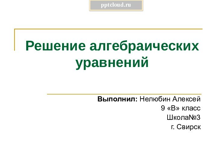 Решение алгебраических уравненийВыполнил: Нелюбин Алексей 9 «В» классШкола№3 г. Свирск