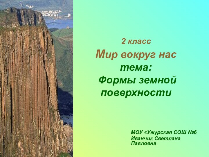 МОУ «Ужурская СОШ №6Иванчик Светлана Павловна2 класс  Мир вокруг нас тема:  Формы земной поверхности