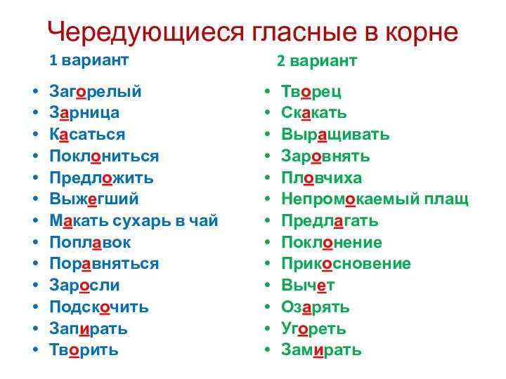 Чередующиеся гласные в корне   1 вариантЗагорелыйЗарницаКасатьсяПоклонитьсяПредложитьВыжегший Макать сухарь в чайПоплавокПоравнятьсяЗарослиПодскочитьЗапиратьТворить  2 вариантТворецСкакатьВыращиватьЗаровнятьПловчихаНепромокаемый плащПредлагатьПоклонениеПрикосновениеВычетОзарятьУгоретьЗамирать