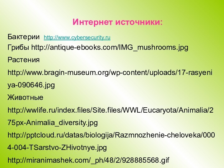 Интернет источники:Грибы http://antique-ebooks.com/IMG_mushrooms.jpgРастения http://www.bragin-museum.org/wp-content/uploads/17-rasyeniya-090646.jpgЖивотные http://wwlife.ru/index.files/Site.files/WWL/Eucaryota/Animalia/275px-Animalia_diversity.jpghttp:///datas/biologija/Razmnozhenie-cheloveka/0004-004-TSarstvo-ZHivotnye.jpghttp://miranimashek.com/_ph/48/2/928885568.gifhttp://mms.mts.ru:8080/datas/000/306/306530_thumb.gifКрасная книга http://100-000-pochemu.info/wp-content/uploads/2010/07/278026.jpgБактерии http://www.cybersecurity.ru