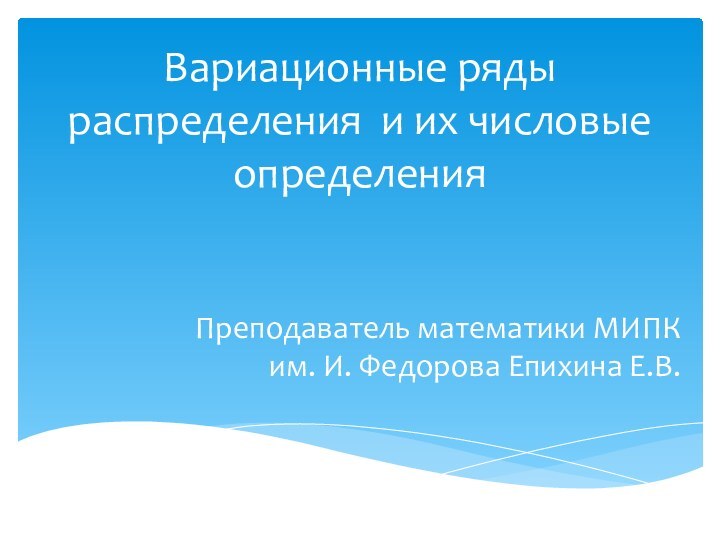 Вариационные ряды распределения и их числовые определенияПреподаватель математики МИПК им. И. Федорова Епихина Е.В.