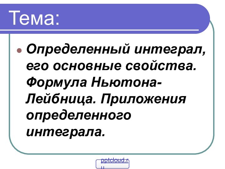 Тема:Определенный интеграл, его основные свойства. Формула Ньютона- Лейбница. Приложения определенного интеграла.