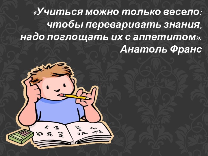 «Учиться можно только весело: чтобы переваривать знания, надо поглощать их с аппетитом».Анатоль Франс