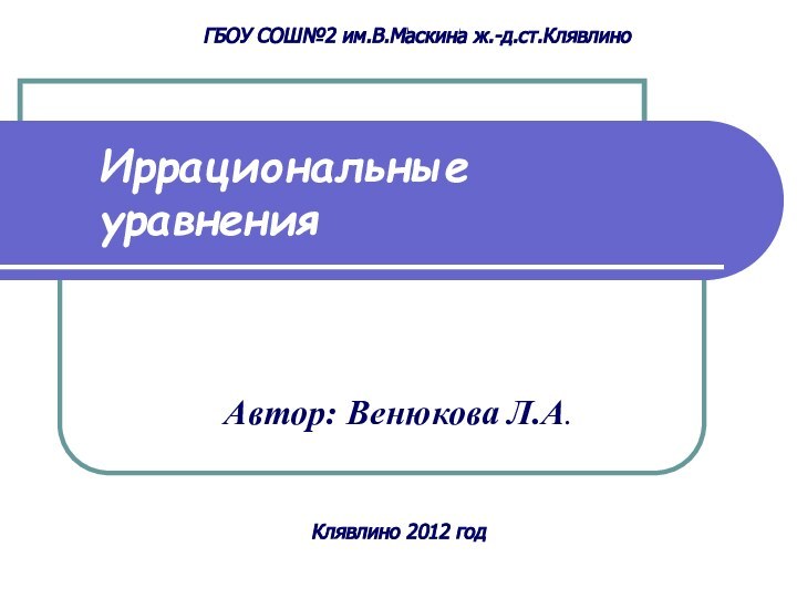 Иррациональные  уравненияАвтор: Венюкова Л.А.ГБОУ СОШ№2 им.В.Маскина ж.-д.ст.КлявлиноКлявлино 2012 год