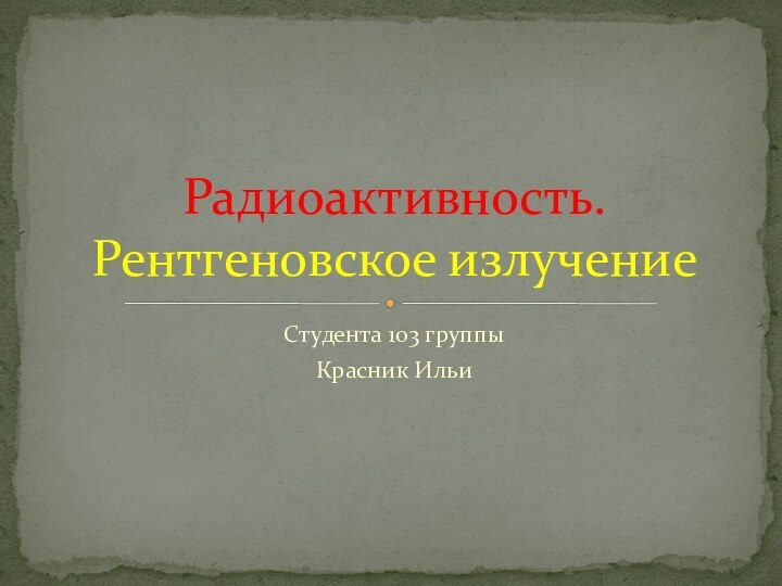 Студента 103 группыКрасник Ильи Радиоактивность. Рентгеновское излучение