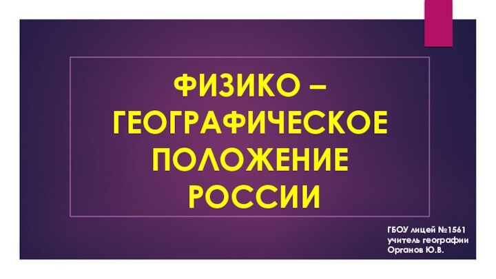 ФИЗИКО – ГЕОГРАФИЧЕСКОЕ ПОЛОЖЕНИЕ  РОССИИГБОУ лицей №1561учитель географииОрганов Ю.В.