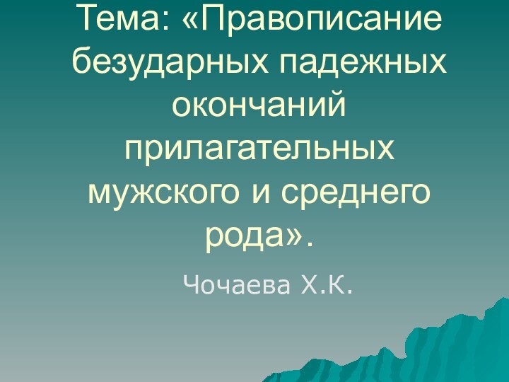 Тема: «Правописание безударных падежных окончаний прилагательных мужского и среднего рода».   Чочаева Х.К.