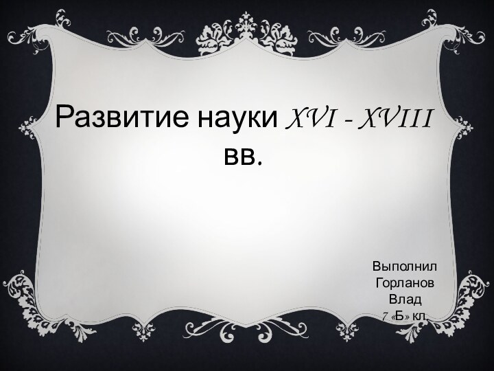 Развитие науки XVI - XVIII вв.ВыполнилГорланов Влад7 «Б» кл.