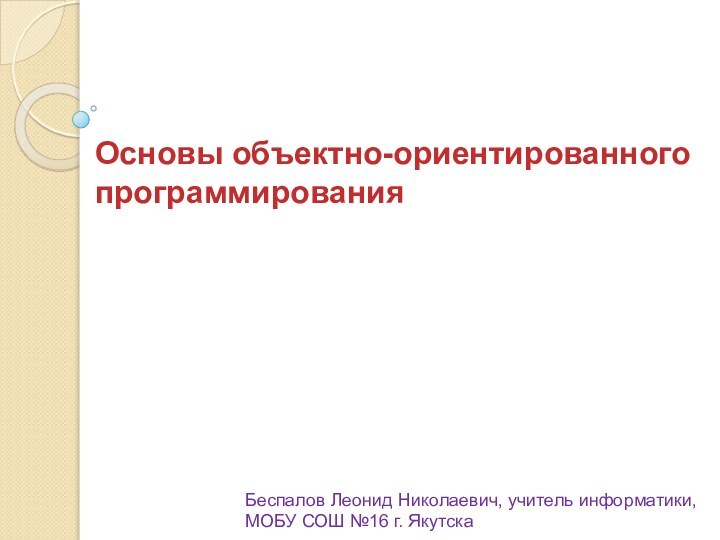 Основы объектно-ориентированного программированияБеспалов Леонид Николаевич, учитель информатики, МОБУ СОШ №16 г. Якутска