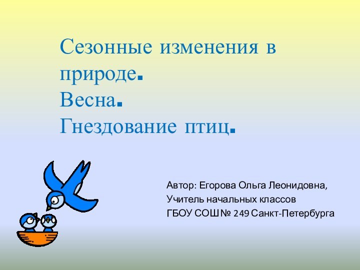 Автор: Егорова Ольга Леонидовна,Учитель начальных классовГБОУ СОШ № 249 Санкт-ПетербургаСезонные изменения в природе. Весна. Гнездование птиц.