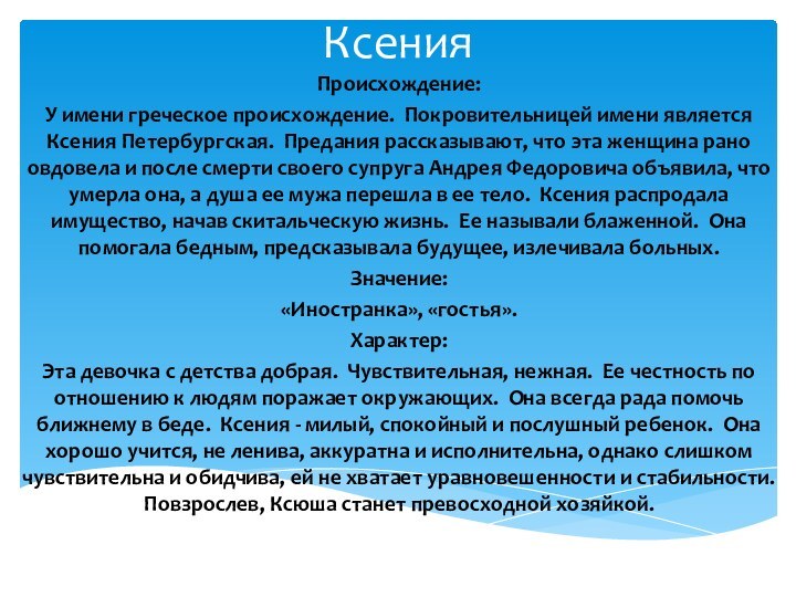 КсенияПроисхождение:У имени греческое происхождение. Покровительницей имени является Ксения Петербургская. Предания рассказывают, что