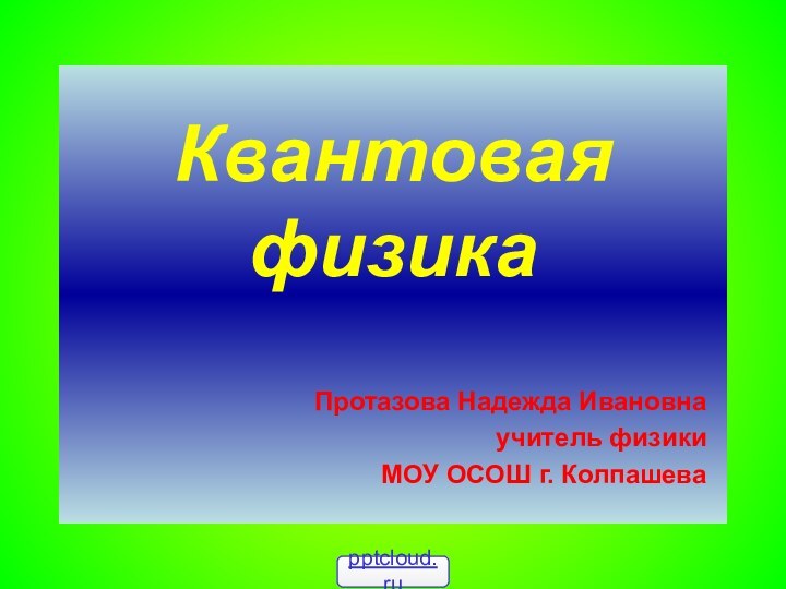 Квантовая физика  Протазова Надежда Ивановнаучитель физики МОУ ОСОШ г. Колпашева