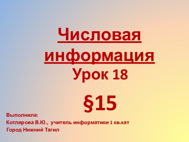 Числовая информацияУрок 18§15Выполнила: Котлярова В.Ю., учитель информатики 1 кв.катГород Нижний Тагил