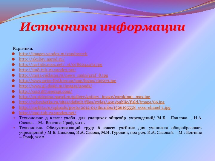 Источники информацииКартинки:http://images.yandex.ru/yandsearchhttp://akuljev.narod.ru/http://na-talis.ucoz.net/_si/0/89244474.jpghttp://im8-tub-ru.yandex.net/http://moja-reklama.ru/news_main/graf_8.jpghttp://www.price-list.kiev.ua/img/logos/102973.jpghttp://www.gl-doski.ru/images/goods/http://cs10187.userapi.com/http://m-sidenina.narod.ru/gallery/gaiiery_image/corokina1_max.jpghttp://vobrabotke.ru/sites/default/files/styles/400/public/field/image/66.jpghttp://mylitta.ru/uploads/posts/2012-01/thumbs/1326195558_coco-chanel-1.jpghttp://im0-tub-ru.yandex.net/Технология: 5 класс: учебн. для учащихся общеобр. учреждений/ М.Б. Павлова. ,