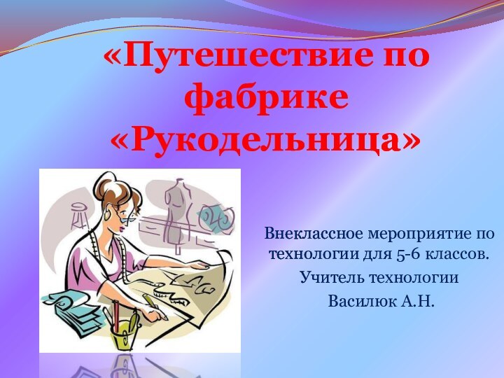 «Путешествие по фабрике «Рукодельница»Внеклассное мероприятие по технологии для 5-6 классов.Учитель технологии Василюк А.Н.