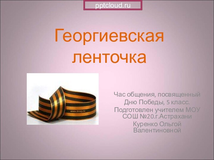 Георгиевская ленточкаЧас общения, посвященный Дню Победы, 5 класс.Подготовлен учителем МОУ СОШ №20.г.АстраханиКуренко Ольгой Валентиновной