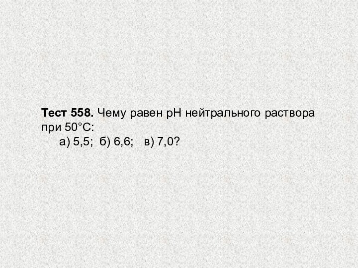 Тест 558. Чему равен рН нейтрального раствора при 50°С: 	а) 5,5; б) 6,6;  в) 7,0?