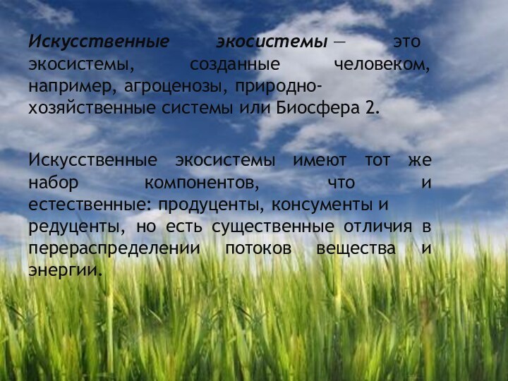 Искусственные экосистемы — это экосистемы, созданные человеком, например, агроценозы, природно-хозяйственные системы или Биосфера 2.Искусственные экосистемы имеют тот