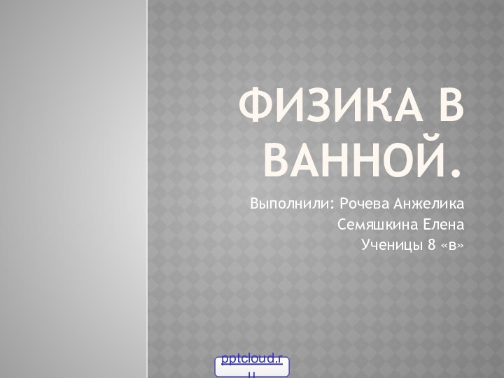 Физика в ванной.Выполнили: Рочева АнжеликаСемяшкина ЕленаУченицы 8 «в»