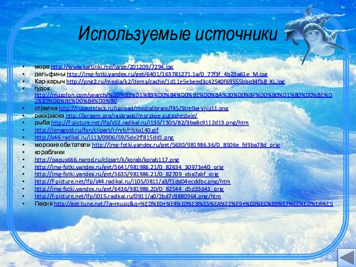 Используемые источникиморе http://www.kartinki.me/large/201209/7294.jpgдельфины http://img-fotki.yandex.ru/get/6401/163781271.1a/0_77f3f_4b23a61e_M.jpgКар-карыч http://png2.ru/media/k2/items/cache/1d11e5ebeed3c42540f69555bbe34fb8_XL.jpgгудок http://muzofon.com/search/%D0%B3%D1%83%D0%B4%D0%BE%D0%BA%20%D0%BF%D0%B0%D1%80%D0%BE%D1%85%D0%BE%D0%B4%D0%B0стрелка http://rusautolack.ru/upload/medialibrary/f45/Strelka-vniz11.pngраскраска http://igraem.pro/raskraski/morskoe-puteshestvie/рыба http://f-picture.net/lfp/s52.radikal.ru/i135/1305/82/3ba8c9112d13.png/htmhttp://lenagold.ru/fon/clipart/r/ryb/ribka140.gifhttp://s46.radikal.ru/i113/0906/59/5de2ff815dd1.pngморские обитатели http://img-fotki.yandex.ru/get/5630/981986.36/0_8506e_fd9ba78d_origкорабликиhttp://papus666.narod.ru/clipart/k/korab/korab117.pnghttp://img-fotki.yandex.ru/get/5641/981986.21/0_82634_30973e40_orighttp://img-fotki.yandex.ru/get/5635/981986.21/0_82709_eba7abf_orighttp://f-picture.net/lfp/s44.radikal.ru/i105/0811/a3/f1dd04ecddbc.png/htmhttp://img-fotki.yandex.ru/get/6436/981986.20/0_82544_d5d33643_orighttp://f-picture.net/lfp/i015.radikal.ru/0911/a0/2bd7c9880964.png/htmПесня http://get-tune.net/?a=music&q=%ED%E0+%E4%E0%EB%E5%EA%EE%E9+%E0%EC%E0%E7%EE%ED%EA%E5