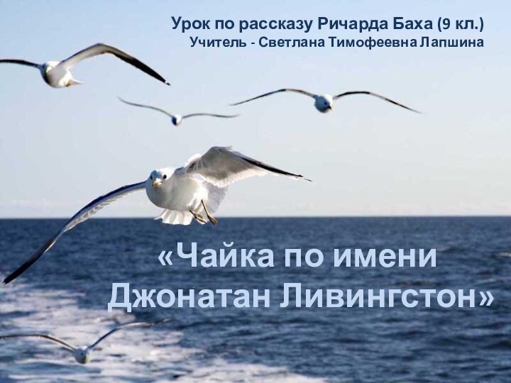 «Чайка по имени Джонатан Ливингстон»Урок по рассказу Ричарда Баха (9 кл.)Учитель - Светлана Тимофеевна Лапшина