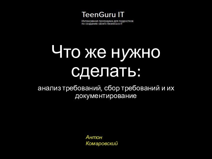 Что же нужно сделать:анализ требований, сбор требований и их документированиеАнтон Комаровский