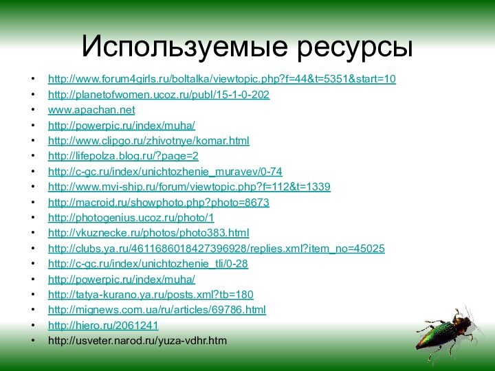 Используемые ресурсыhttp://www.forum4girls.ru/boltalka/viewtopic.php?f=44&t=5351&start=10http://planetofwomen.ucoz.ru/publ/15-1-0-202www.apachan.nethttp://powerpic.ru/index/muha/http://www.clipgo.ru/zhivotnye/komar.htmlhttp://lifepolza.blog.ru/?page=2http://c-gc.ru/index/unichtozhenie_muravev/0-74http://www.mvi-ship.ru/forum/viewtopic.php?f=112&t=1339http://macroid.ru/showphoto.php?photo=8673http://photogenius.ucoz.ru/photo/1http://vkuznecke.ru/photos/photo383.htmlhttp://clubs.ya.ru/4611686018427396928/replies.xml?item_no=45025http://c-gc.ru/index/unichtozhenie_tli/0-28http://powerpic.ru/index/muha/http://tatya-kurano.ya.ru/posts.xml?tb=180http://mignews.com.ua/ru/articles/69786.htmlhttp://hiero.ru/2061241http://usveter.narod.ru/yuza-vdhr.htm