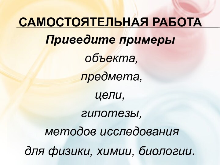 Самостоятельная работаПриведите примеры объекта, предмета, цели, гипотезы, методов исследования для физики, химии, биологии.