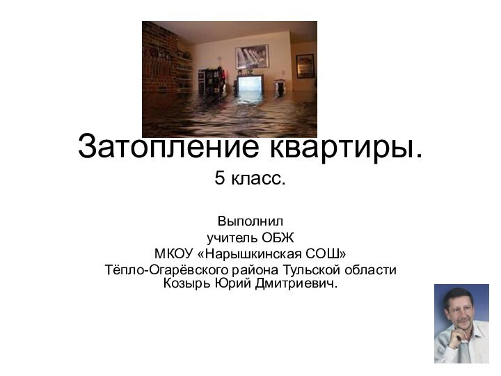 Затопление квартиры. 5 класс.Выполнил учитель ОБЖ МКОУ «Нарышкинская СОШ» Тёпло-Огарёвского района Тульской области Козырь Юрий Дмитриевич.