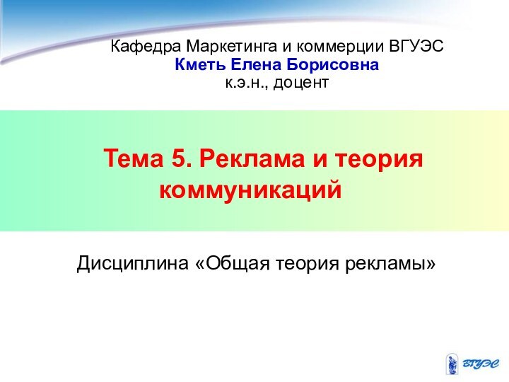 Тема 5. Реклама и теория коммуникацийКафедра Маркетинга и коммерции ВГУЭСКметь Елена Борисовнак.э.н., доцентДисциплина «Общая теория рекламы»