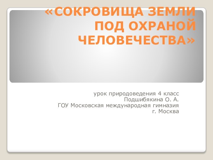 «СОКРОВИЩА ЗЕМЛИ ПОД ОХРАНОЙ ЧЕЛОВЕЧЕСТВА»урок природоведения 4 классПодшибякина О. А.ГОУ Московская международная гимназияг. Москва