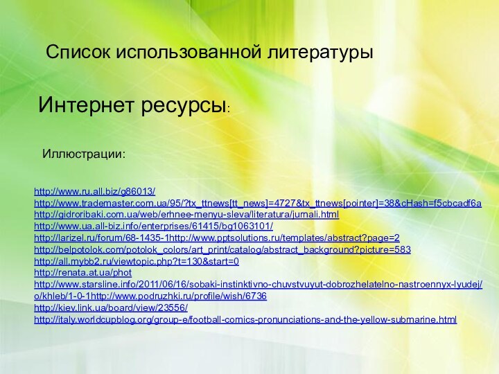 Список использованной литературыИнтернет ресурсы:Иллюстрации:http://www.ru.all.biz/g86013/ http://www.trademaster.com.ua/95/?tx_ttnews[tt_news]=4727&tx_ttnews[pointer]=38&cHash=f5cbcadf6a http://gidroribaki.com.ua/web/erhnee-menyu-sleva/literatura/jurnali.html http://www.ua.all-biz.info/enterprises/61415/bg1063101/ http://larizel.ru/forum/68-1435-1http://www.pptsolutions.ru/templates/abstract?page=2 http://belpotolok.com/potolok_colors/art_print/catalog/abstract_background?picture=583 http://all.mybb2.ru/viewtopic.php?t=130&start=0 http://renata.at.ua/phothttp://www.starsline.info/2011/06/16/sobaki-instinktivno-chuvstvuyut-dobrozhelatelno-nastroennyx-lyudej/ o/khleb/1-0-1http://www.podruzhki.ru/profile/wish/6736 http://kiev.link.ua/board/view/23556/ http://italy.worldcupblog.org/group-e/football-comics-pronunciations-and-the-yellow-submarine.html  