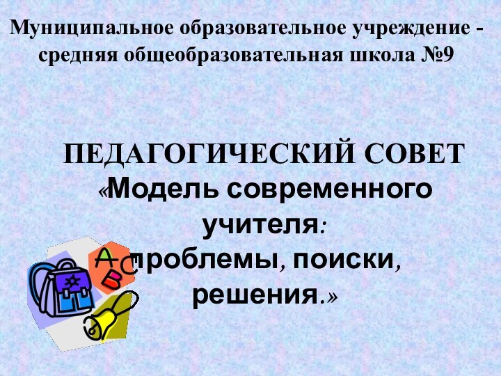 Муниципальное образовательное учреждение - средняя общеобразовательная школа №9ПЕДАГОГИЧЕСКИЙ СОВЕТ«Модель современного учителя:проблемы, поиски, решения.»