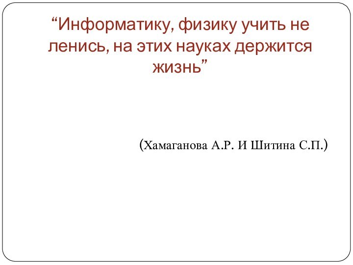 “Информатику, физику учить не ленись, на этих науках держится жизнь”(Хамаганова А.Р. И Шитина С.П.)