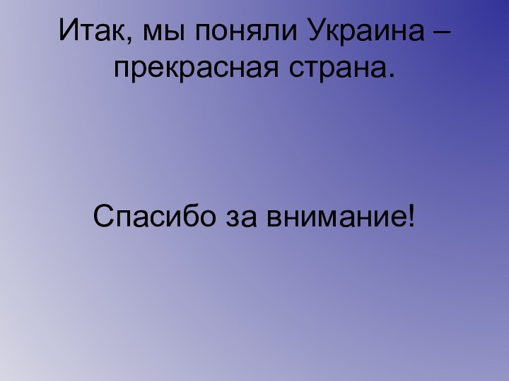 Итак, мы поняли Украина – прекрасная страна.    Спасибо за внимание!