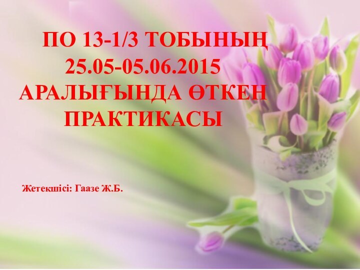 ПО 13-1/3 ТОБЫНЫҢ    25.05-05.06.2015  аралығында өткен ПРАКТИКАСЫЖетекшісі: Гаазе Ж.Б.